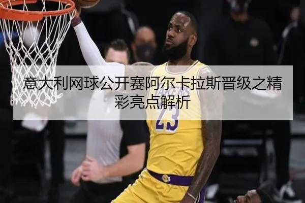 意大利网球公开赛阿尔卡拉斯晋级之精彩亮点解析